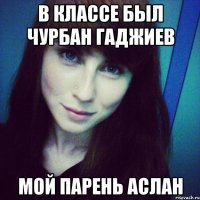в классе был чурбан гаджиев мой парень аслан