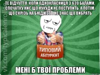 Те відчуття, коли однокласниця з 620 балами, спочатку ниє що нукуди не поступить, а потім, що скрізь на бюджеті і не знає що вибрать Мені б твої проблеми