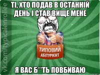 ТІ, ХТО ПОДАВ В ОСТАННІЙ ДЕНЬ І СТАВ ВИЩЕ МЕНЕ Я ВАС Б**ТЬ ПОВБИВАЮ