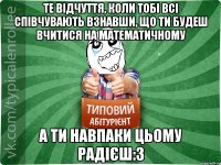 те відчуття, коли тобі всі співчувають взнавши, що ти будеш вчитися на математичному а ти навпаки цьому радієш:3