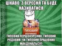 Цікаво, з вересня ТА буде називатися Типовий першокурсник, типовий рядовий, чи типовий працівник МакДональсу?