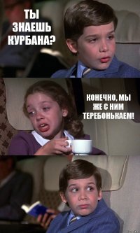 ТЫ ЗНАЕШЬ КУРБАНА? КОНЕЧНО, МЫ ЖЕ С НИМ ТЕРЕБОНЬКАЕМ! 