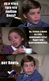 ну и что с того что люблю Вику? ну, теперь у меня на тебя компромат есть) будет чем шантажировать)) вот блять