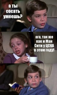 а ты сосать умеешь? ага, так же как и Ман Сити у ЦСКА в этом году! 