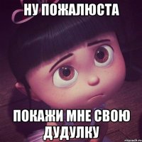 ну пожалюста покажи мне свою дудулку