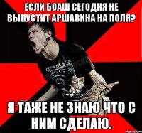 Если Боаш сегодня не выпустит Аршавина на поля? Я таже не знаю что с ним сделаю.