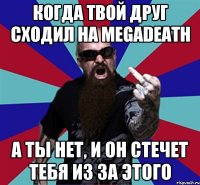 Когда твой друг сходил на megadeath А ты нет, и он стечет тебя из за этого