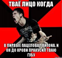 тваё лицо когда в пирвые пацеловал антона. и он до крови пракусил тваю губу