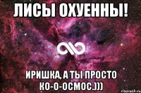 Лисы охуенны! Иришка, а ты просто ко-о-осмос.)))