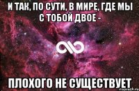 И так, по сути, в мире, где мы с тобой двое - плохого не существует