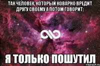 Так человек, который коварно вредит другу своему а потом говорит: Я ТОЛЬКО ПОШУТИЛ