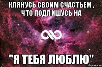 Клянусь своим счастьем , что подпишусь на "я тебя люблю"