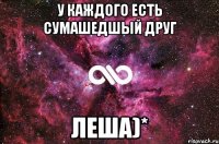 У каждого есть сумашедшый друг ЛЕША)*