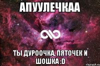 Апуулечкаа ты дуроочка, пяточек и шошка :D