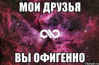 Мои друзья Вы ОфИгЕнНо