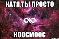 катя,ты просто коосмоос