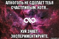 Алкоголь не сделает тебя счастливым. Хотя... Хуй знает. Экспериментируйте.