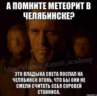 А помните метеорит в Челябинске? Это владыка света послал на Челябинск огонь, что бы они не смели считать себя суровей Станниса.