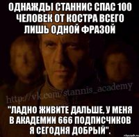 Однажды Станнис спас 100 человек от костра всего лишь одной фразой "Ладно живите дальше, у меня в академии 666 подписчиков я сегодня добрый".