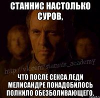 Станнис настолько суров, Что после секса леди Мелисандре понадобилось полкило обезболивающего.