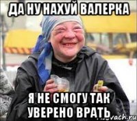 да ну нахуй валерка я не смогу так уверено врать