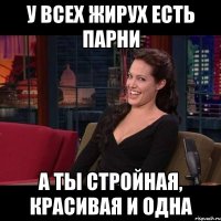 У всех жирух есть парни А ты стройная, красивая и одна