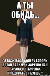 а ты обидь... "Я всэх вася соберу,тапорь вотак вазьму и зарежю как барана,в чебуреках продоваться буешь!"