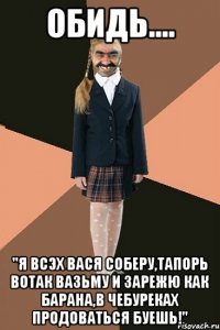 Обидь.... "Я всэх вася соберу,тапорь вотак вазьму и зарежю как барана,в чебуреках продоваться буешь!"