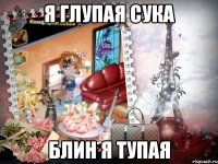 я глупая сука блин я тупая