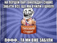 на першій парі викладач скаже забути все, що ми вчили у школі пффф... та ми вже забули