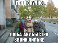 Что то скучно... Люба, ану быстро звони лильке