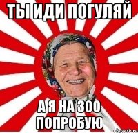 Ты иди погуляй А я на 300 попробую