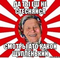 да ты еш не стесняйся смотры ато какой щупленький