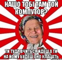 Нашо тобі там той компутор? Ти туда вчиться йдеш,а ти на йому будеш оно клацать