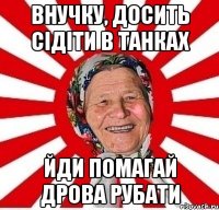 Внучку, досить сідіти в танках йди помагай дрова рубати