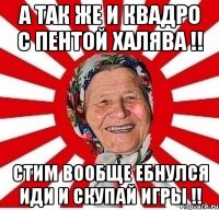 А так же и КВАДРО С ПЕНТОЙ ХАЛЯВА !! СТИМ ВООБЩЕ ЕБНУЛСЯ ИДИ И СКУПАЙ ИГРЫ !!