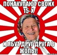 ПОНАКУПАЮТ СВОИХ 15-Х И ЯБУТ ДРУГ ДРУГА В ЖОПЫ!