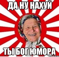 ДА ну нахуй ТЫ Бог Юмора