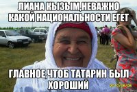 Лиана кызым,неважно какой национальности егет Главное,чтоб татарин был хороший