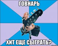 Говнарь Хит еще сыграть?