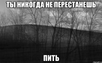 ты никогда не перестанешь пить