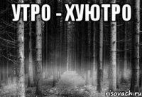 УТРО - ХУЮТРО 