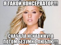 Я такой консерватор!!! Сначала ненавижу! а потом безумно люблю!!!