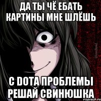 Да ты чё ебать картины мне шлёшь С DOTA проблемы решай свинюшка