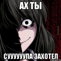 ах ты суууууупа захотел