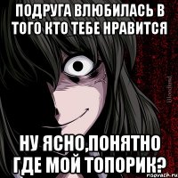 ПОДРУГА ВЛЮБИЛАСЬ В ТОГО КТО ТЕБЕ НРАВИТСЯ НУ ЯСНО,ПОНЯТНО ГДЕ МОЙ ТОПОРИК?