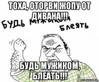 Тоха, оторви жопу от дивана!!! Будь мужиком, блеать!!!