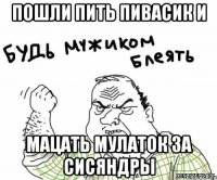 пошли пить пивасик и мацать мулаток за сисяндры