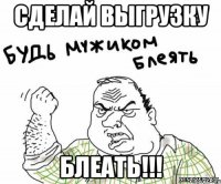 сделай выгрузку блеать!!!