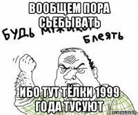 ВООБЩЕМ ПОРА СЬЕБЫВАТЬ ИБО ТУТ ТЁЛКИ 1999 ГОДА ТУСУЮТ